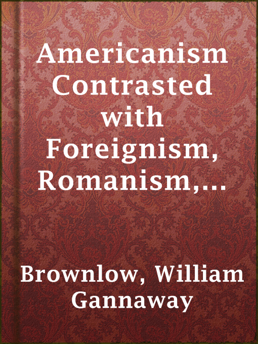 Title details for Americanism Contrasted with Foreignism, Romanism, and Bogus Democracy in the Light of Reason, History, and Scripture; by William Gannaway Brownlow - Available